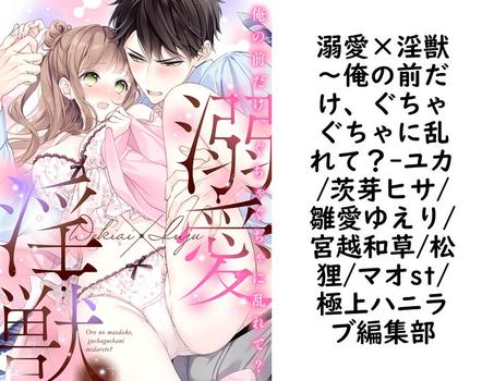 溺愛×淫獣〜俺の前だけ、ぐちゃぐちゃに乱れて？（ユカ/茨芽ヒサ/雛愛ゆえり/宮越和草/松狸/マオst/極上ハニラブ編集部）【TL漫画】